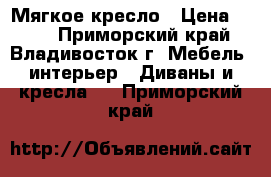 Мягкое кресло › Цена ­ 500 - Приморский край, Владивосток г. Мебель, интерьер » Диваны и кресла   . Приморский край